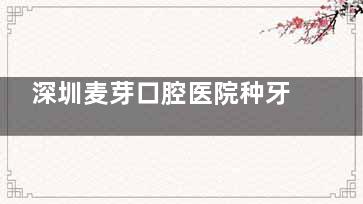 深圳麦芽口腔医院种牙多少钱2025？全新收费标准中韩系2960\德国5460元起一颗